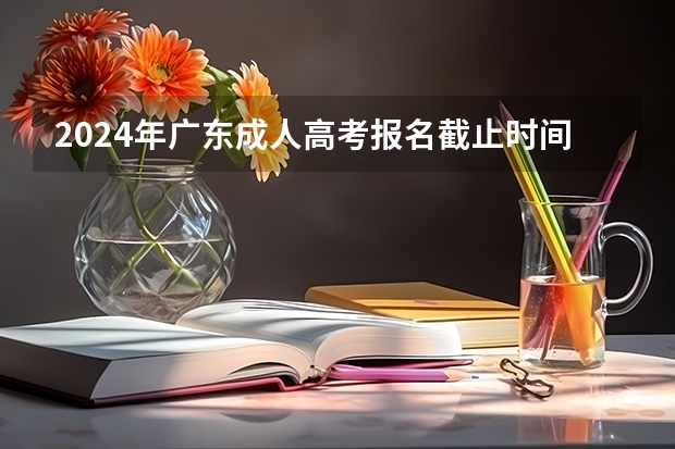 2024年广东成人高考报名截止时间及条件有哪些？