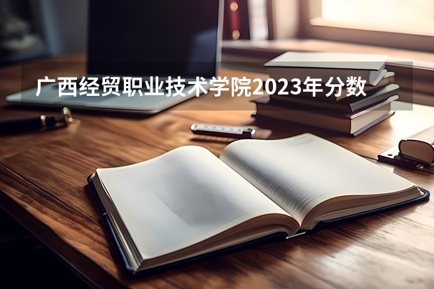 广西经贸职业技术学院2023年分数线是多少 广西经贸职业技术学院历年分数线参考