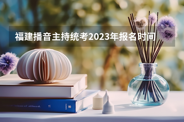福建播音主持统考2023年报名时间是什么时候？附报名流程