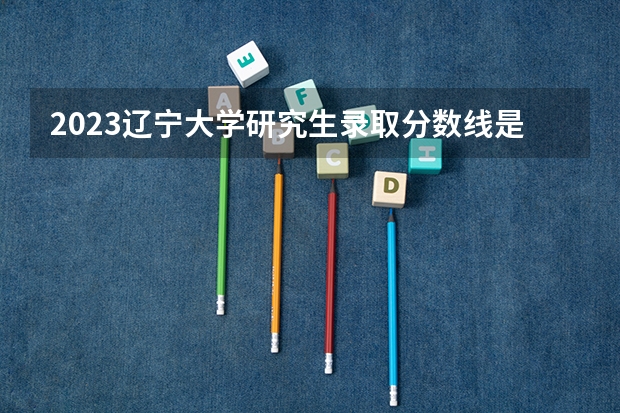 2023辽宁大学研究生录取分数线是多少？