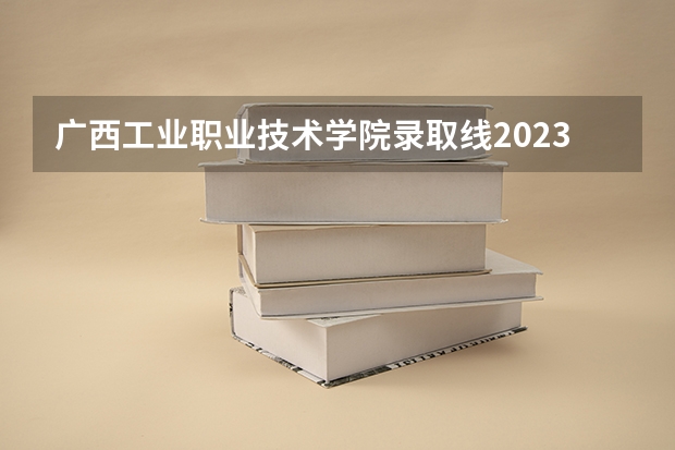 广西工业职业技术学院录取线2023（广西工业职业技术学院录取线）