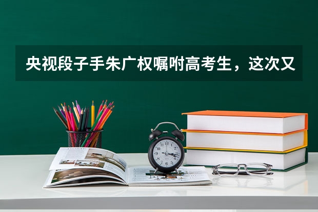 央视段子手朱广权嘱咐高考生，这次又带来了哪些段子？