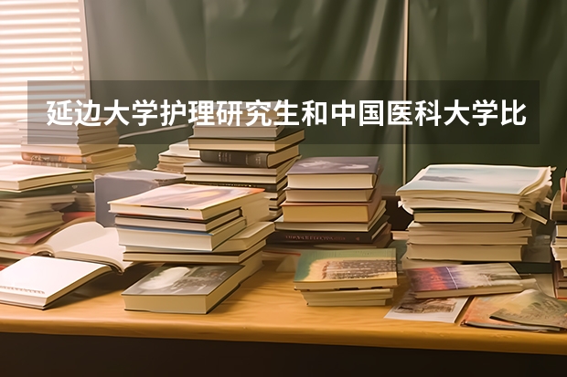 延边大学护理研究生和中国医科大学比较 中国医科大学护理学就业前景