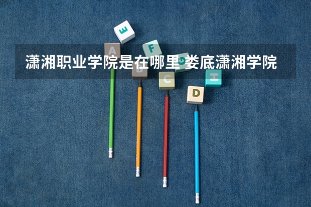 潇湘职业学院是在哪里 娄底潇湘学院与潇湘职业学校有多大区别?