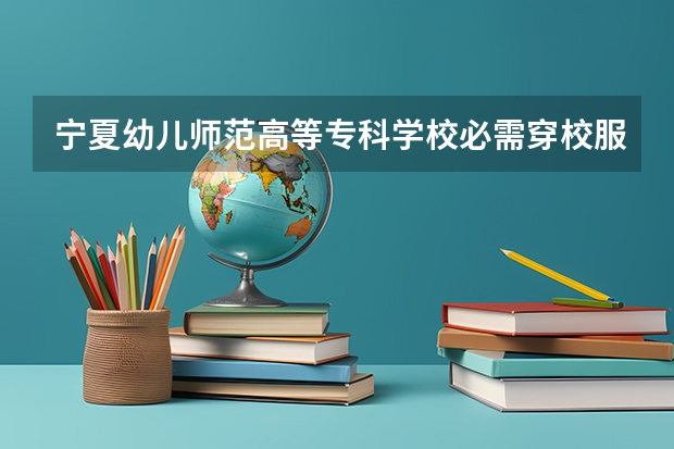 宁夏幼儿师范高等专科学校必需穿校服吗