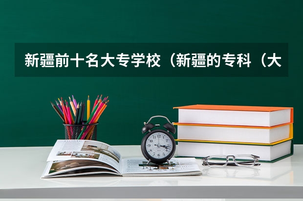 新疆前十名大专学校（新疆的专科（大专）学校）