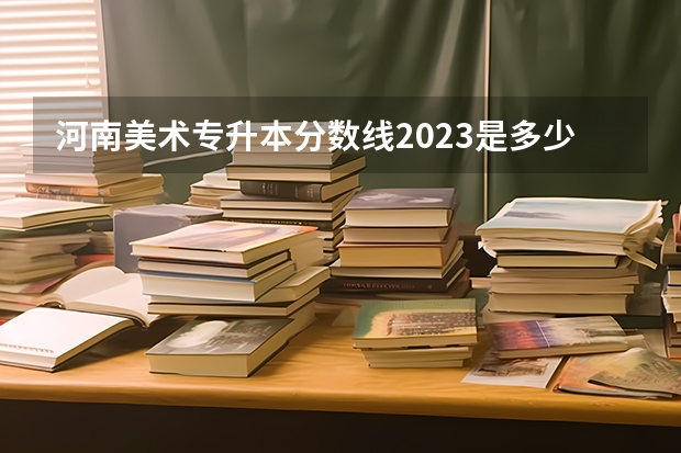 河南美术专升本分数线2023是多少？