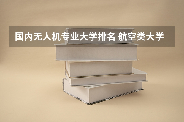 国内无人机专业大学排名 航空类大学排名航空类大学排名前十