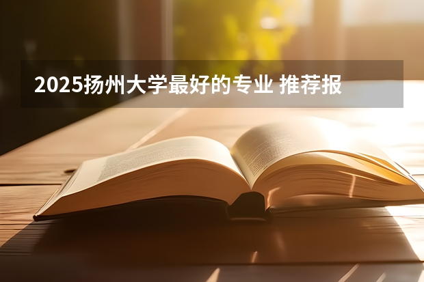 2025扬州大学最好的专业 推荐报考哪些专业有优势
