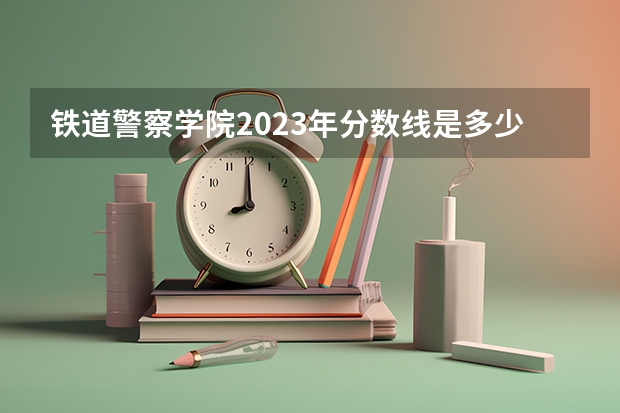 铁道警察学院2023年分数线是多少 铁道警察学院历年分数线参考