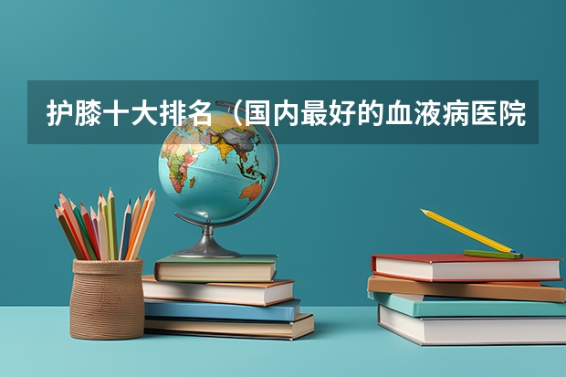 护膝十大排名(国内最好的血液病医院哪家好)
