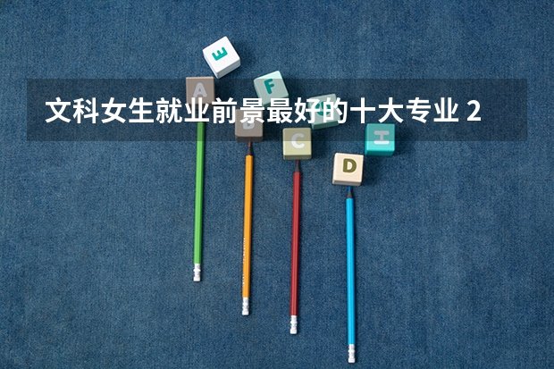 文科女生就业前景最好的十大专业 2023热门专业排名 文科大专最有前途的十大专业排名