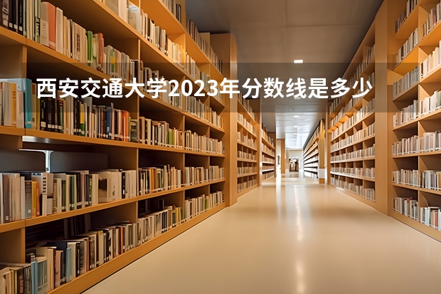 西安交通大学2023年分数线是多少 西安交通大学历年分数线参考