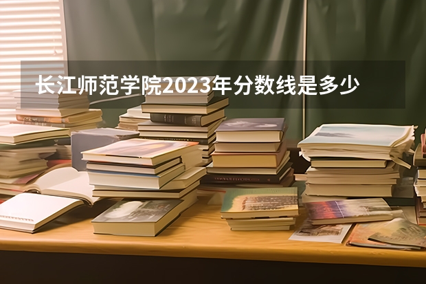 长江师范学院2023年分数线是多少 长江师范学院历年分数线参考