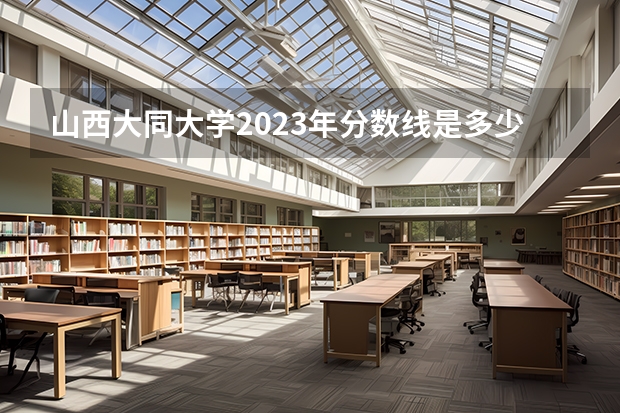 山西大同大学2023年分数线是多少 山西大同大学历年分数线参考