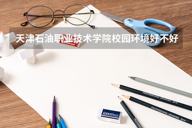 天津石油职业技术学院校园环境好不好，天津石油职业技术学院宿舍条件如何