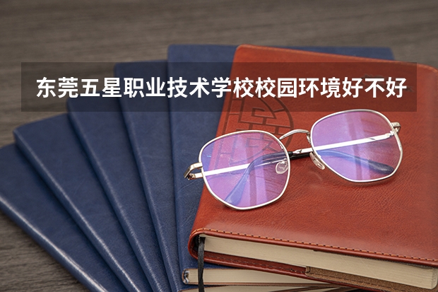 东莞五星职业技术学校校园环境好不好，东莞五星职业技术学校宿舍条件如何