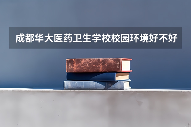 成都华大医药卫生学校校园环境好不好，成都华大医药卫生学校宿舍条件如何
