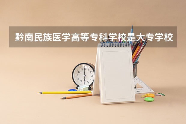 黔南民族医学高等专科学校是大专学校只是中专学校 黔南民族医学高等专科学校优势专业是什么