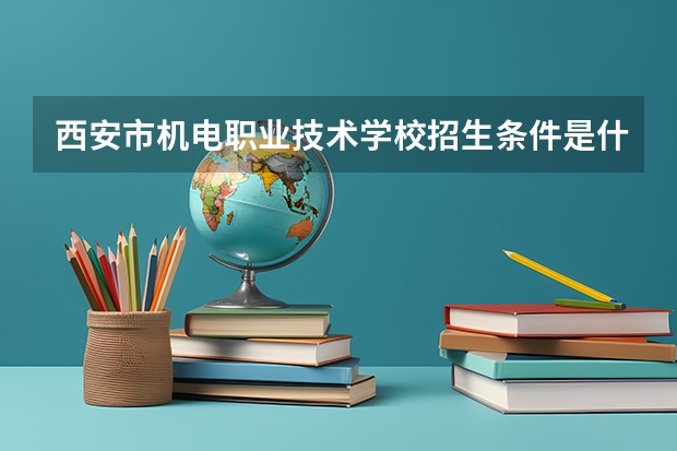 西安市机电职业技术学校招生条件是什么 西安市机电职业技术学校学费贵不贵