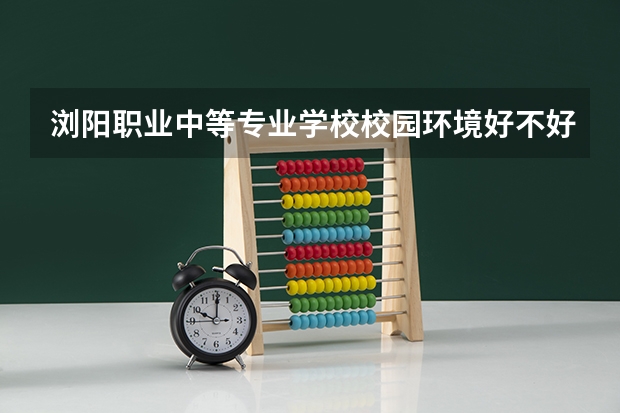 浏阳职业中等专业学校校园环境好不好，浏阳职业中等专业学校宿舍条件如何