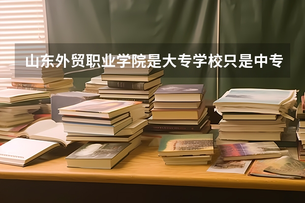 山东外贸职业学院是大专学校只是中专学校 山东外贸职业学院优势专业是什么