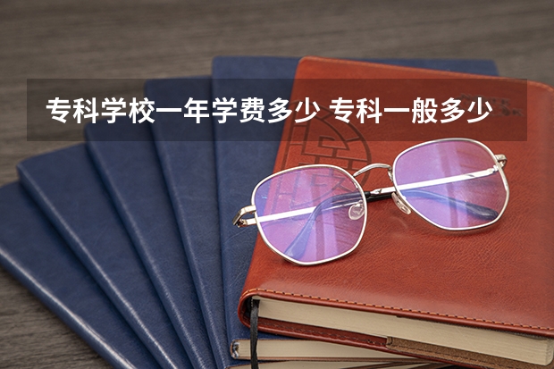 专科学校一年学费多少 专科一般多少钱一年？