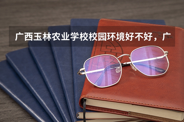 广西玉林农业学校校园环境好不好，广西玉林农业学校宿舍条件如何