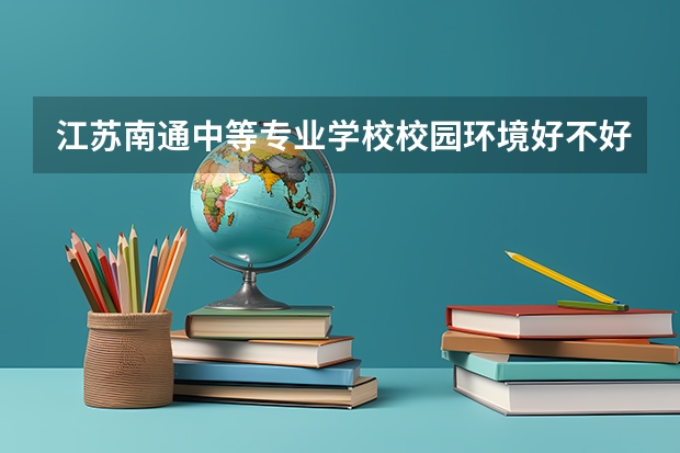 江苏南通中等专业学校校园环境好不好，江苏南通中等专业学校宿舍条件如何