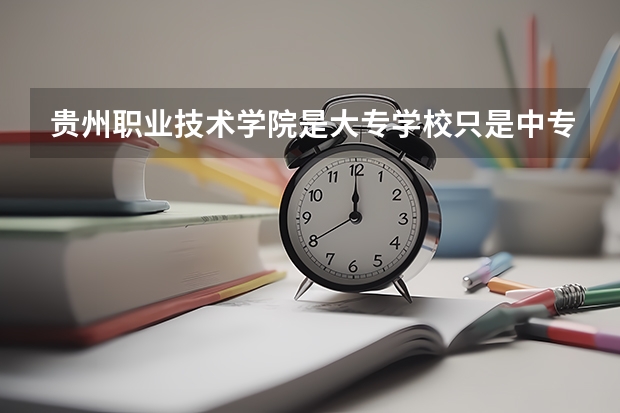 贵州职业技术学院是大专学校只是中专学校 贵州职业技术学院优势专业是什么