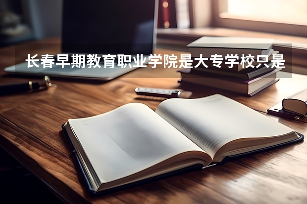 长春早期教育职业学院是大专学校只是中专学校 长春早期教育职业学院优势专业是什么