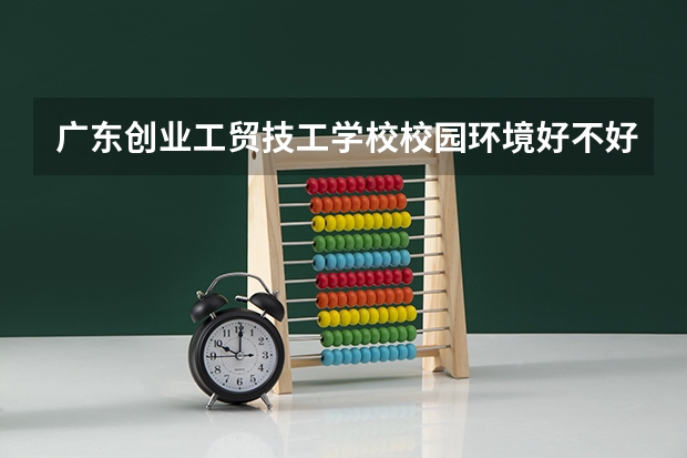 广东创业工贸技工学校校园环境好不好，广东创业工贸技工学校宿舍条件如何