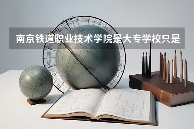 南京铁道职业技术学院是大专学校只是中专学校 南京铁道职业技术学院优势专业是什么