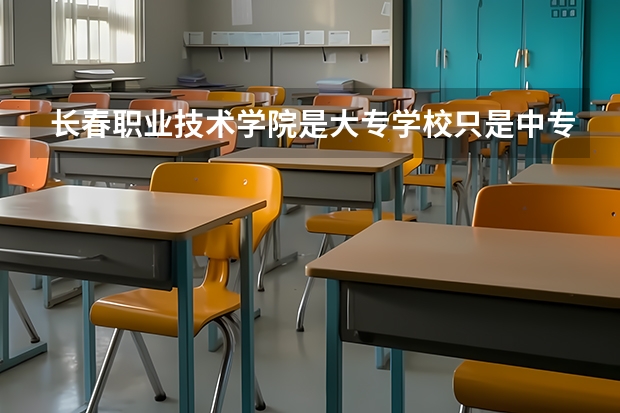 长春职业技术学院是大专学校只是中专学校 长春职业技术学院优势专业是什么