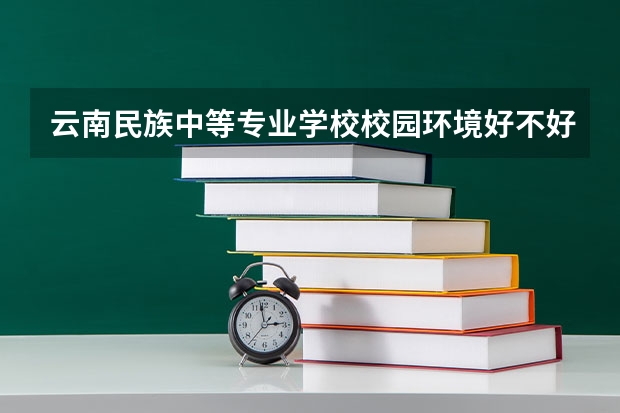 云南民族中等专业学校校园环境好不好，云南民族中等专业学校宿舍条件如何