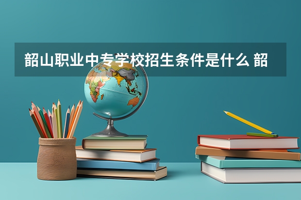 韶山职业中专学校招生条件是什么 韶山职业中专学校学费贵不贵