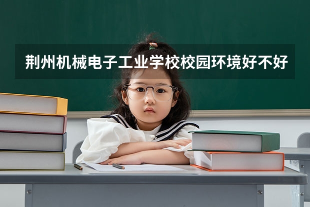 荆州机械电子工业学校校园环境好不好，荆州机械电子工业学校宿舍条件如何