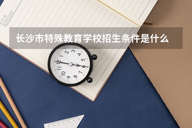 长沙市特殊教育学校招生条件是什么 长沙市特殊教育学校学费贵不贵