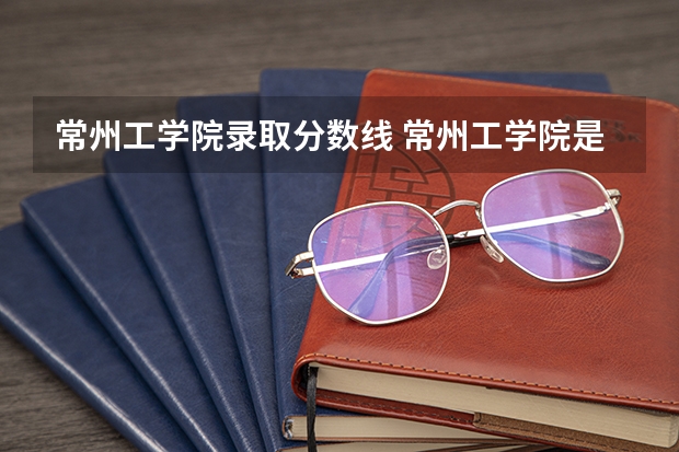 常州工学院录取分数线 常州工学院是几本学校