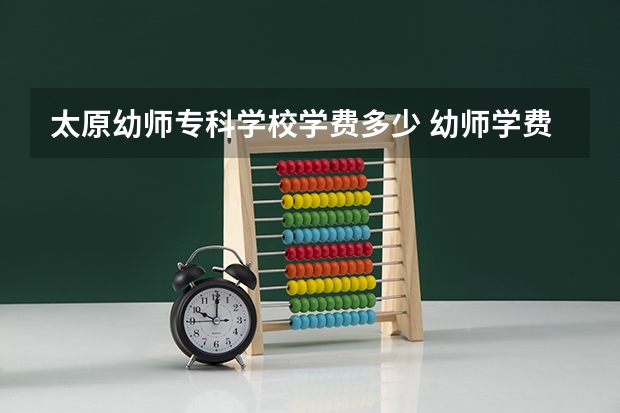 太原幼师专科学校学费多少 幼师学费一般一年多少