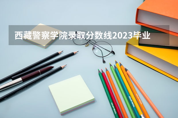 西藏警察学院录取分数线2023毕业分配 2023年各省高考警察院校录取分数线一览表