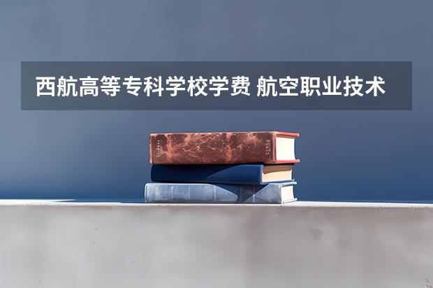 西航高等专科学校学费 航空职业技术学校西安航空职业技术学校