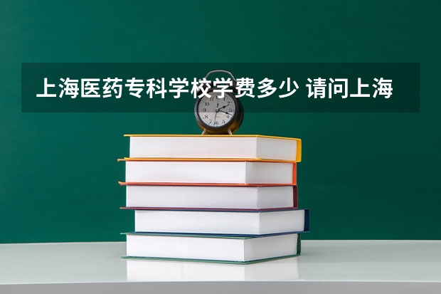 上海医药专科学校学费多少 请问上海医药高等专科学校怎样咩~