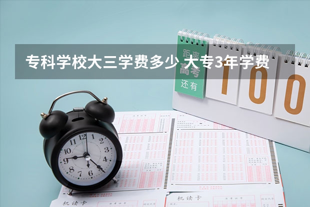 专科学校大三学费多少 大专3年学费多少？