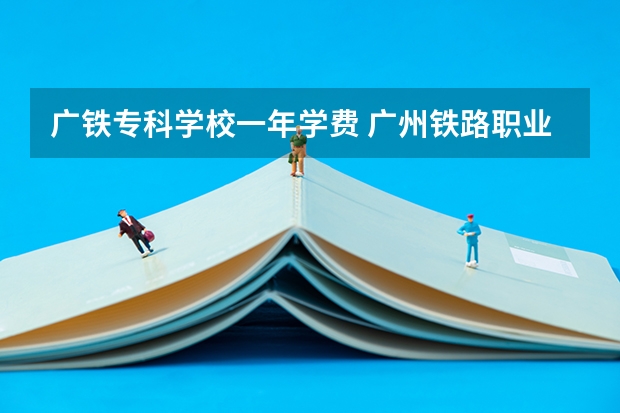 广铁专科学校一年学费 广州铁路职业技术学院中外合作学费