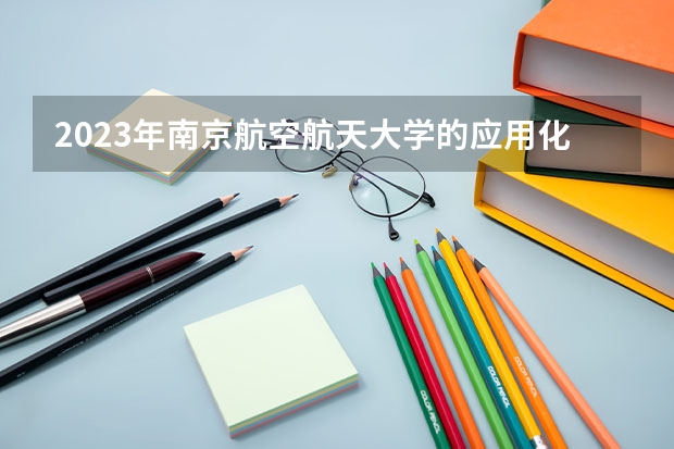 2023年南京航空航天大学的应用化学专业录取分数是多少 南京航空航天大学应用化学专业往年分数线