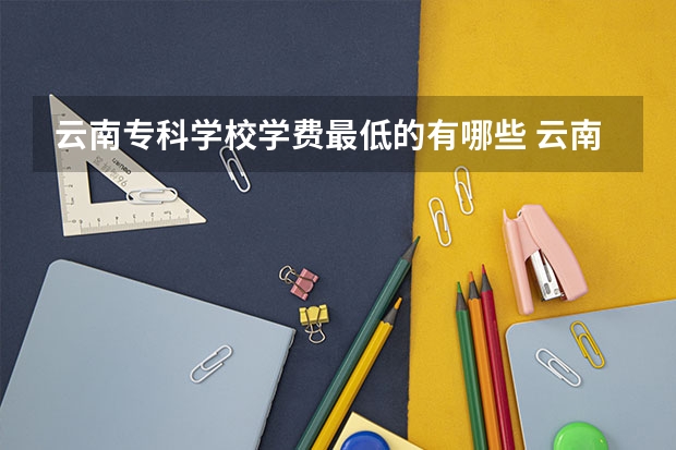 云南专科学校学费最低的有哪些 云南学费最低的大学是哪一所？