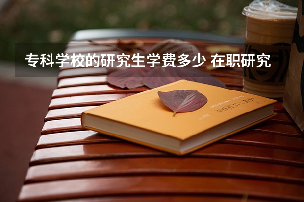 专科学校的研究生学费多少 在职研究生大概费用