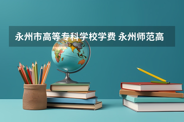 永州市高等专科学校学费 永州师范高等专科学校怎么样？