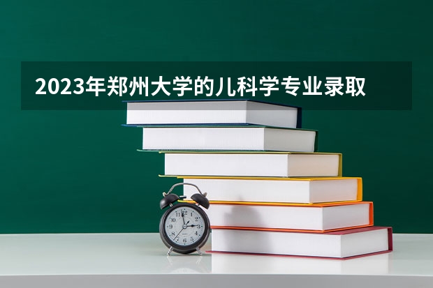2023年郑州大学的儿科学专业录取分数是多少 郑州大学儿科学专业往年分数线